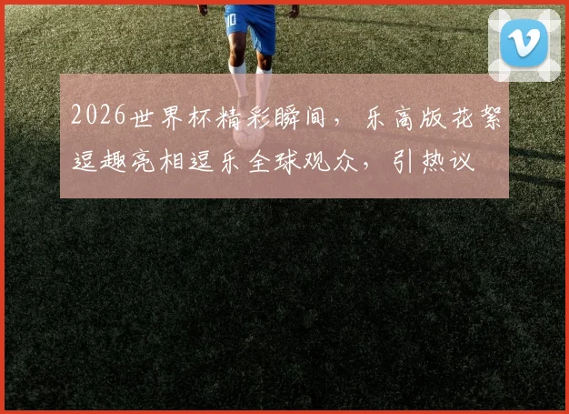 2026世界杯精彩瞬间，乐高版花絮逗趣亮相逗乐全球观众，引热议