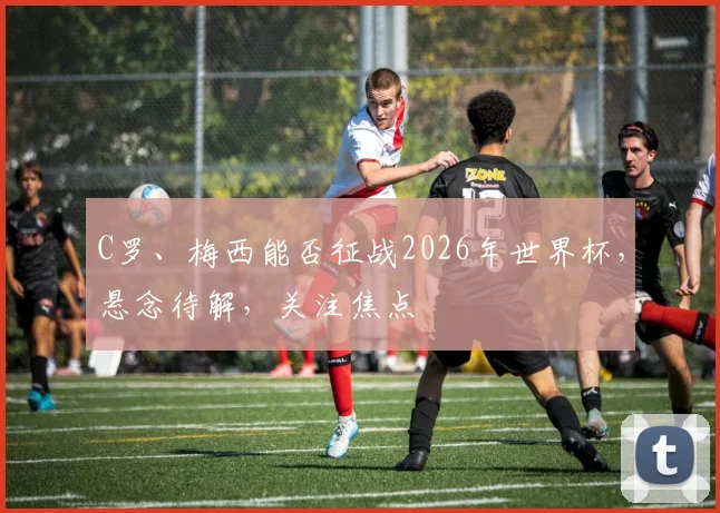 C罗、梅西能否征战2026年世界杯，悬念待解，关注焦点