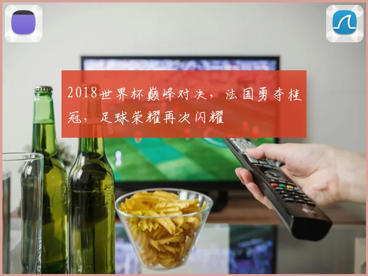 2018世界杯巅峰对决，法国勇夺桂冠，足球荣耀再次闪耀