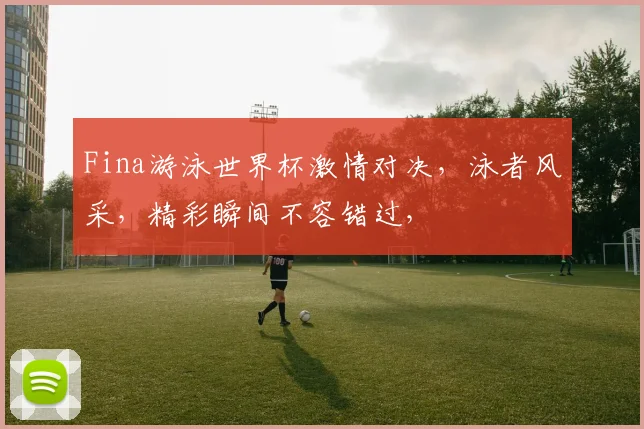 Fina游泳世界杯激情对决，泳者风采，精彩瞬间不容错过，
