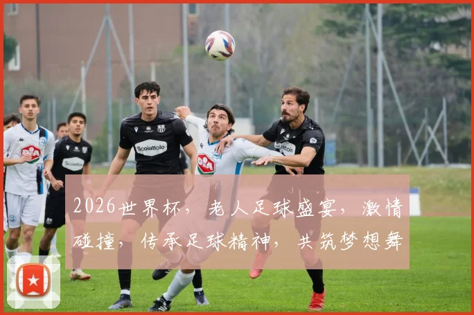 2026世界杯，老人足球盛宴，激情碰撞，传承足球精神，共筑梦想舞台