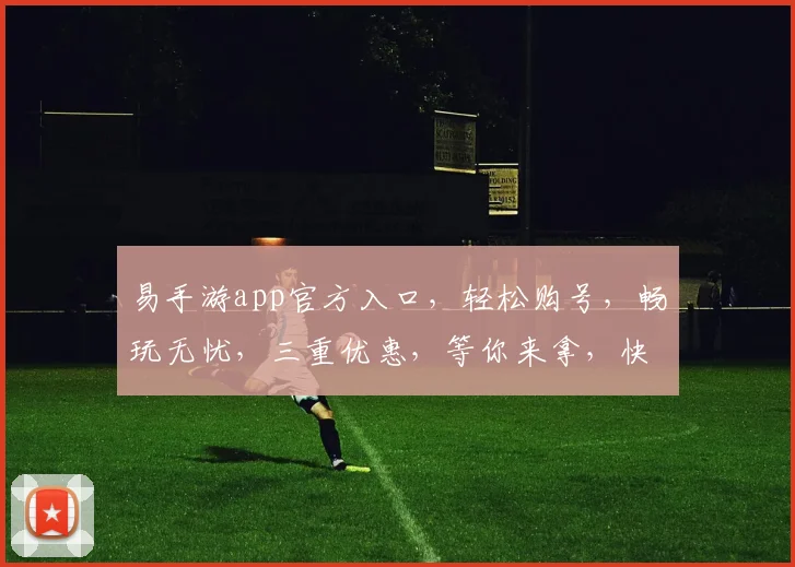 易手游app官方入口，轻松购号，畅玩无忧，三重优惠，等你来拿，快抢购